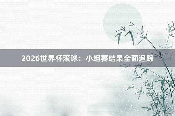 2026世界杯滚球：小组赛结果全面追踪